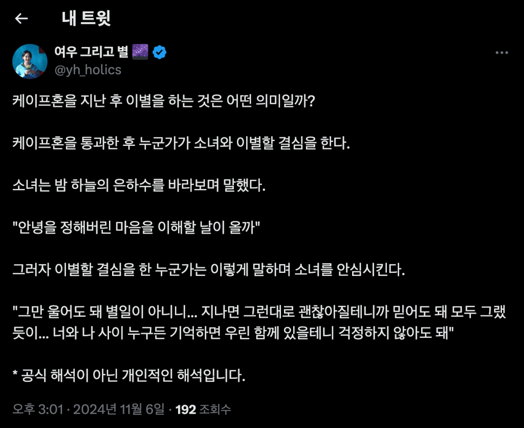 케이프혼을 지난 후 이별을 하는 것은 어떤 의미일까? 케이프혼을 통과한 후 누군가가 소녀와 이별할 결심을 한다. 소녀는 밤 하늘의 은하수를 바라보며 말했다. "안녕을 정해버린 마음을 이해할 날이 올까" 그러자 이별할 결심을 한 누군가는 이렇게 말하며 소녀를 안심시킨다. "그만 울어도 돼 별일이 아니니... 지나면 그런대로 괜찮아질테니까 믿어도 돼 모두 그랬듯이... 너와 나 사이 누구든 기억하면 우린 함께 있을테니 걱정하지 않아도 돼" 공식 해석이 아닌 개인적인 해석입니다.
